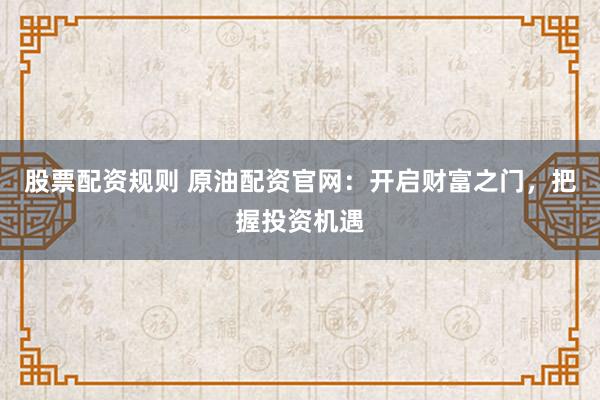 股票配资规则 原油配资官网：开启财富之门，把握投资机遇