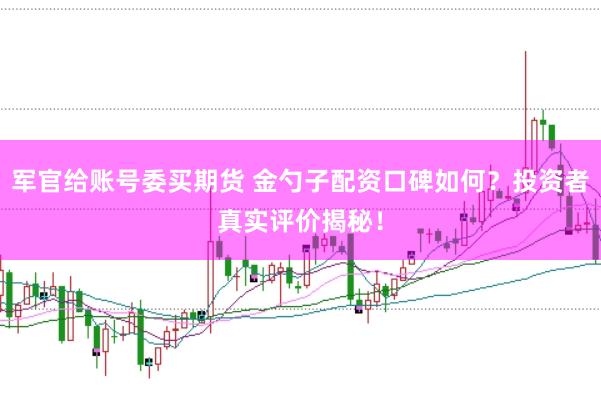 军官给账号委买期货 金勺子配资口碑如何？投资者真实评价揭秘！