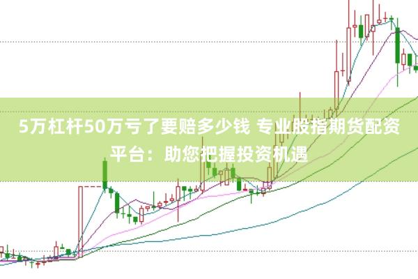 5万杠杆50万亏了要赔多少钱 专业股指期货配资平台：助您把握投资机遇