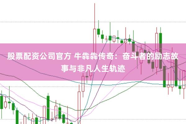 股票配资公司官方 牛犇犇传奇：奋斗者的励志故事与非凡人生轨迹