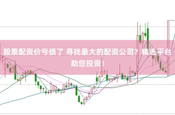 股票配资价亏损了 寻找最大的配资公司？精选平台助您投资！