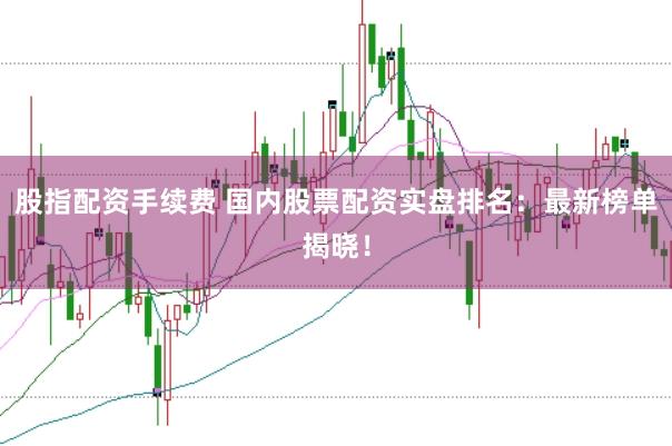 股指配资手续费 国内股票配资实盘排名：最新榜单揭晓！