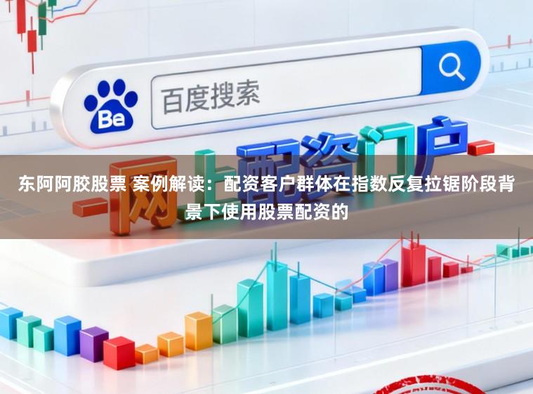 东阿阿胶股票 案例解读：配资客户群体在指数反复拉锯阶段背景下使用股票配资的