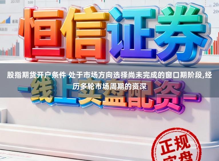 股指期货开户条件 处于市场方向选择尚未完成的窗口期阶段,经历多轮市场周期的资深