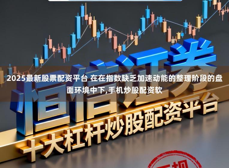 2025最新股票配资平台 在在指数缺乏加速动能的整理阶段的盘面环境中下，手机炒股配资软