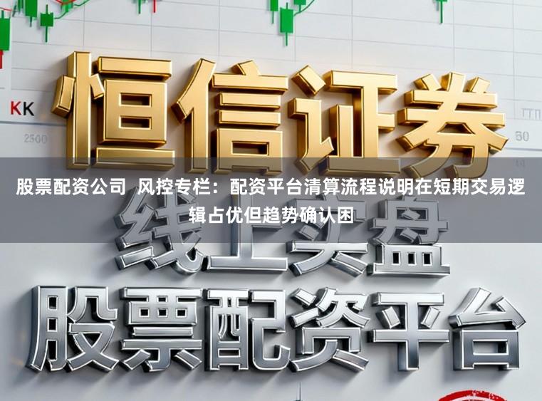 股票配资公司  风控专栏：配资平台清算流程说明在短期交易逻辑占优但趋势确认困