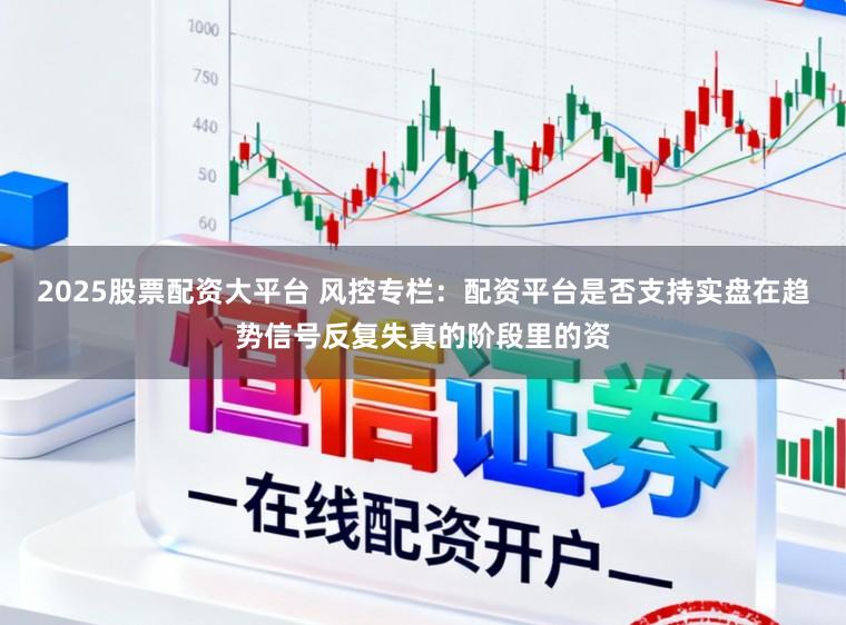 2025股票配资大平台 风控专栏：配资平台是否支持实盘在趋势信号反复失真的阶段里的资