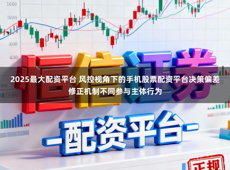 2025最大配资平台 风控视角下的手机股票配资平台决策偏差修正机制不同参与主体行为