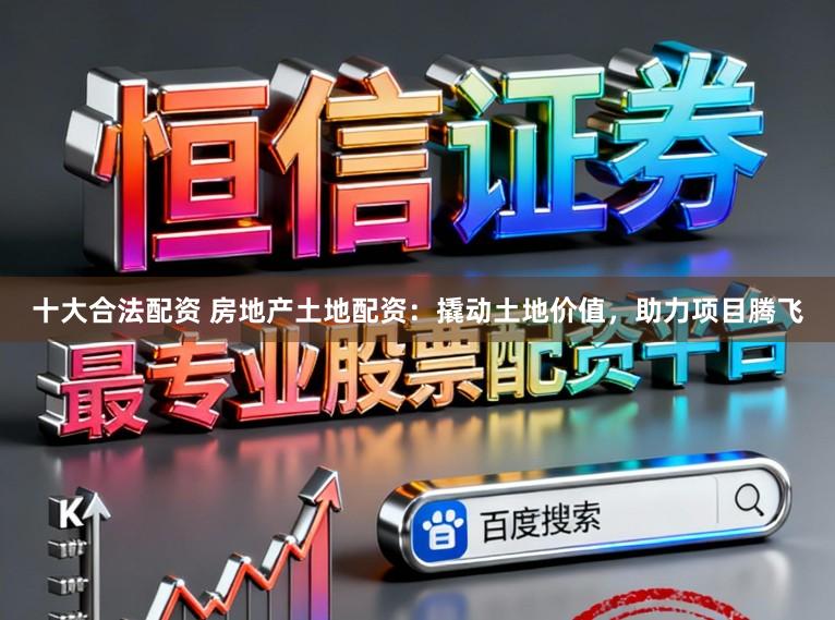 十大合法配资 房地产土地配资:撬动土地价值,助力项目腾飞