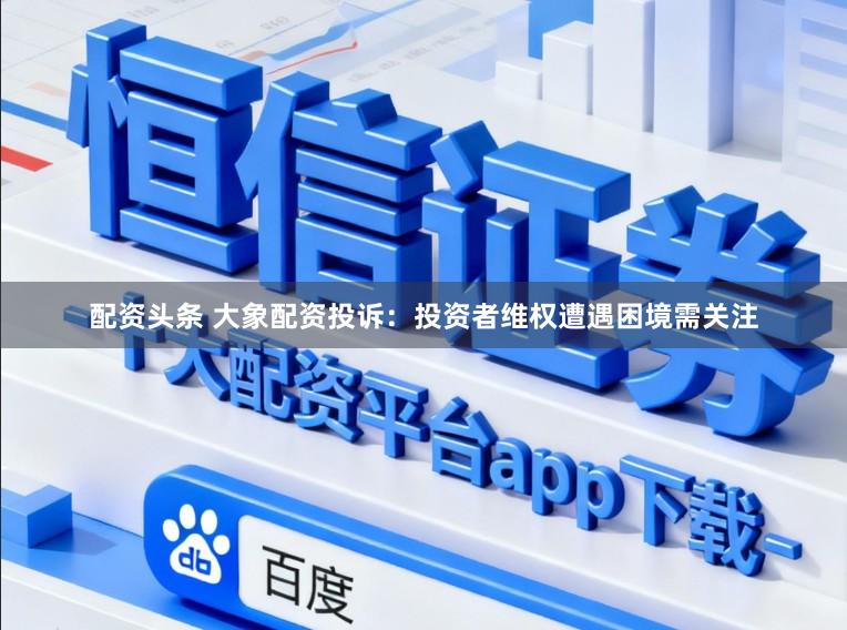 配资头条 大象配资投诉：投资者维权遭遇困境需关注