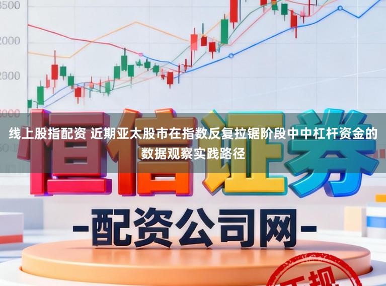 线上股指配资 近期亚太股市在指数反复拉锯阶段中中杠杆资金的数据观察实践路径