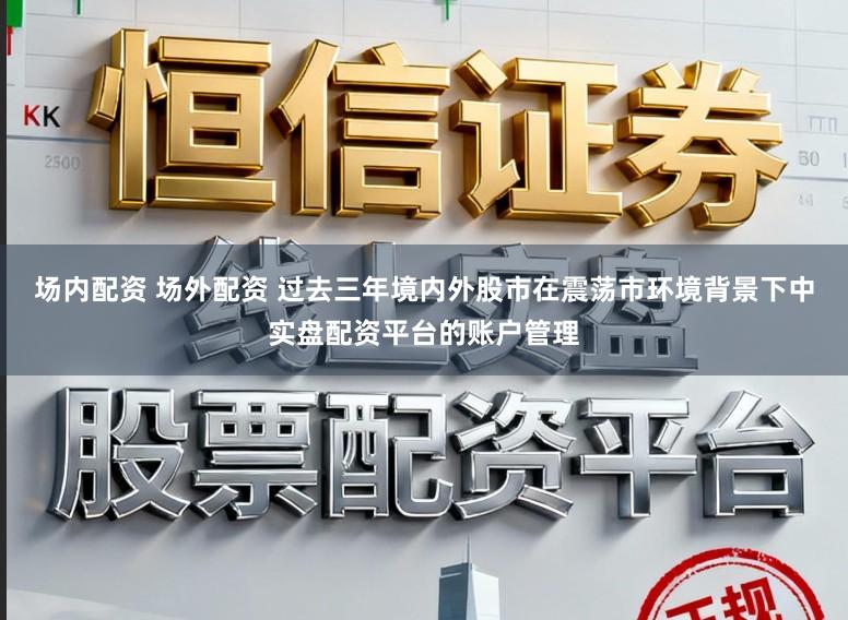 场内配资 场外配资 过去三年境内外股市在震荡市环境背景下中实盘配资平台的账户管理