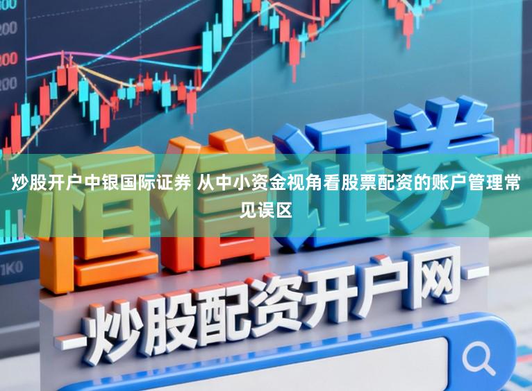 炒股开户中银国际证券 从中小资金视角看股票配资的账户管理常见误区
