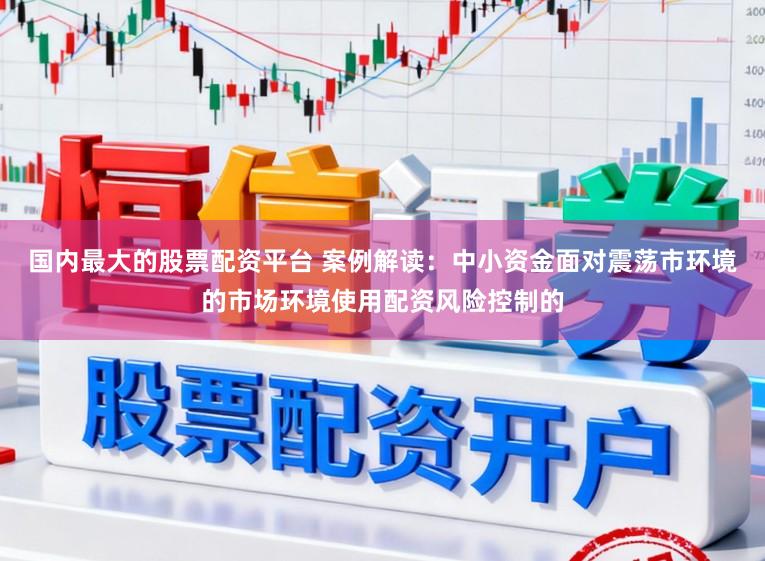 国内最大的股票配资平台 案例解读：中小资金面对震荡市环境的市场环境使用配资风险控制的