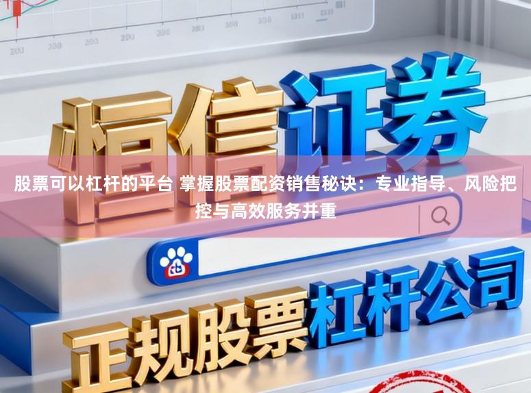 股票可以杠杆的平台 掌握股票配资销售秘诀：专业指导、风险把控与高效服务并重