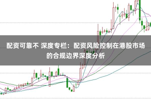配资可靠不 深度专栏：配资风险控制在港股市场的合规边界深度分析