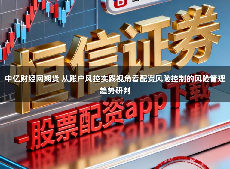 中亿财经网期货 从账户风控实践视角看配资风险控制的风险管理趋势研判